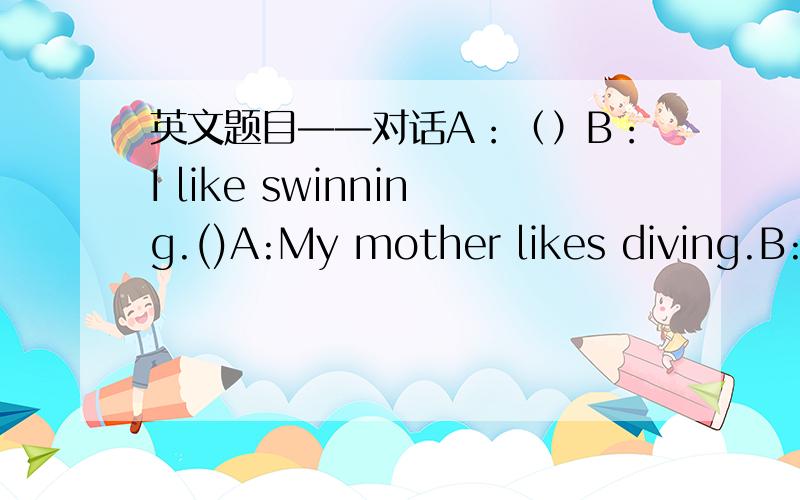 英文题目——对话A：（）B：I like swinning.()A:My mother likes diving.B:()A:She woks in a school.B:()A:No,shu teaches P.E.B:()A:She goes to wotk by bus.
