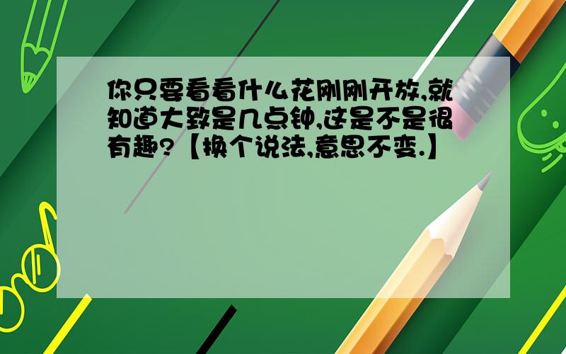 你只要看看什么花刚刚开放,就知道大致是几点钟,这是不是很有趣?【换个说法,意思不变.】