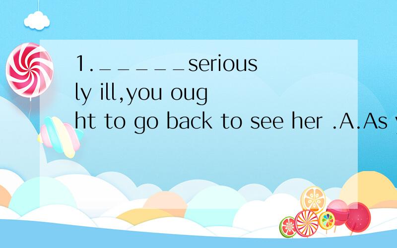 1._____seriously ill,you ought to go back to see her .A.As your mother is B.Your mother is C.Being D.Your mother being（答案是D,我认为A也可以,为什么A不行呢?）2.Quite a few people here are worried that they will get_____rain until nex