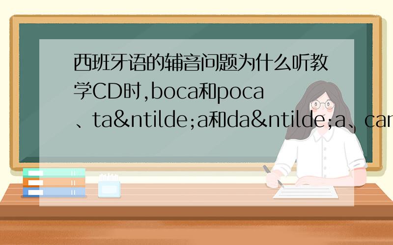 西班牙语的辅音问题为什么听教学CD时,boca和poca、taña和daña、cama和gama就不好分,感觉所谓的清、浊辅音与英语的不同,莫非是和法语中的“软/硬”音一样?到底是和英语一样（我听得