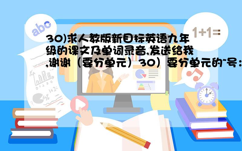 30)求人教版新目标英语九年级的课文及单词录音,发送给我,谢谢（要分单元）30）要分单元的~号：1456391126+平常的格式