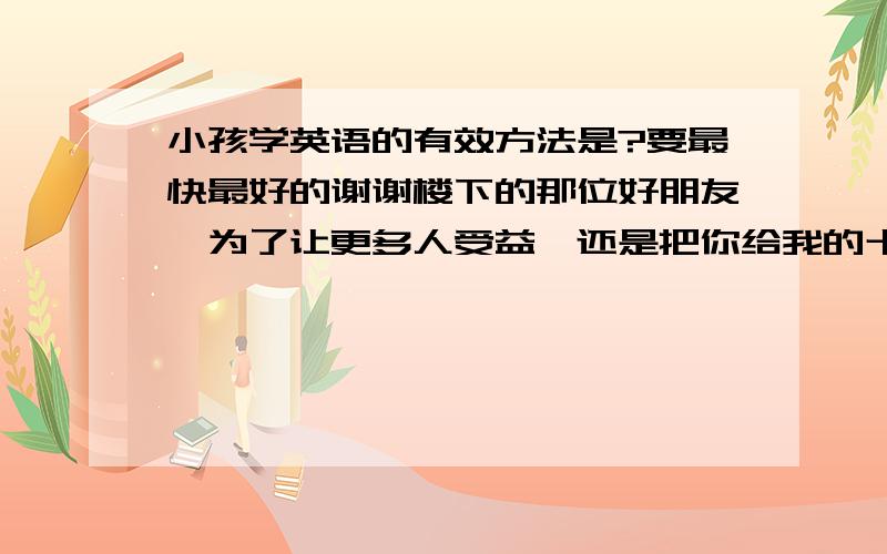 小孩学英语的有效方法是?要最快最好的谢谢楼下的那位好朋友,为了让更多人受益,还是把你给我的十大名校推荐的网站亮出来吧!http://blog.163.com/jrw2007@126/  ,不错,有适合各年龄段使用的,也很