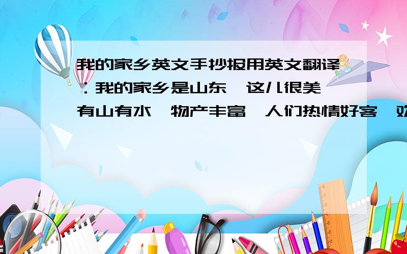 我的家乡英文手抄报用英文翻译：我的家乡是山东,这儿很美,有山有水,物产丰富,人们热情好客,欢迎大家来参观!再加一些对山东的英文介绍!