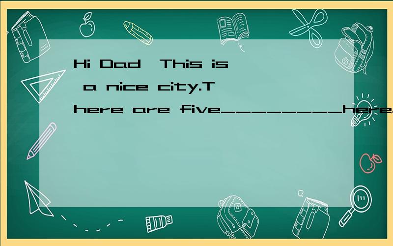 Hi Dad,This is a nice city.There are five________here.we drove through _______.We saw the ___________and lots of tall ________.There were some_______at the_______.I wanted to go on one but Mum said'No'.Grandma was happy and she gave______.That was ni