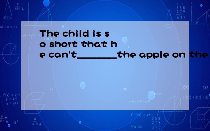 The child is so short that he can't________the apple on the table A reach to B bring C have Dget to我怎么觉得一个都不对,哪个英语好的亲给我记我试一下呢
