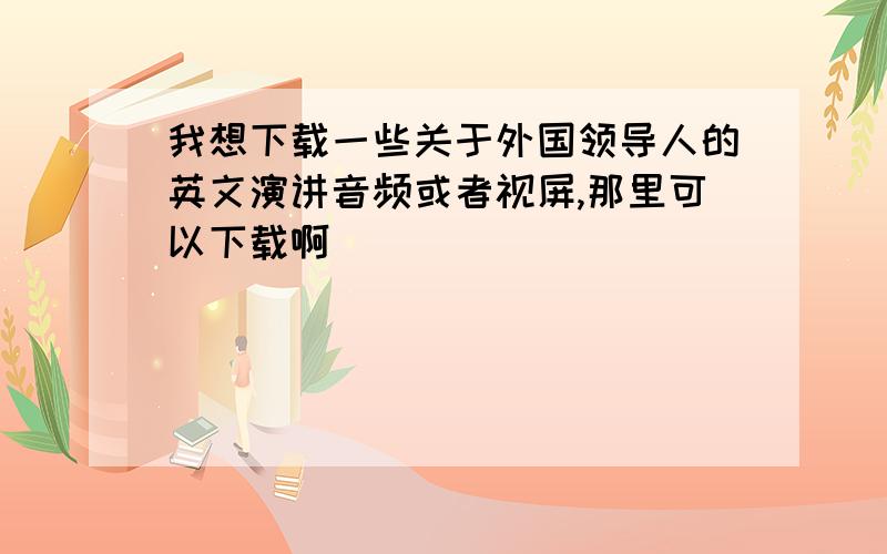 我想下载一些关于外国领导人的英文演讲音频或者视屏,那里可以下载啊