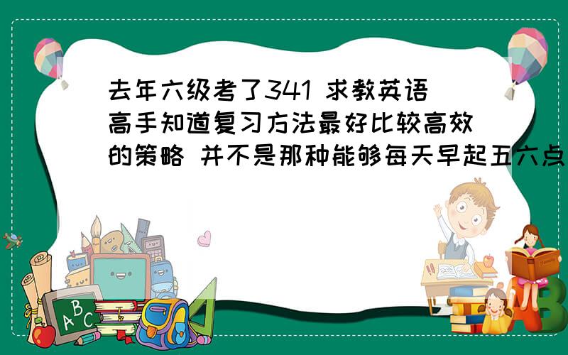 去年六级考了341 求教英语高手知道复习方法最好比较高效的策略 并不是那种能够每天早起五六点起床的孩子