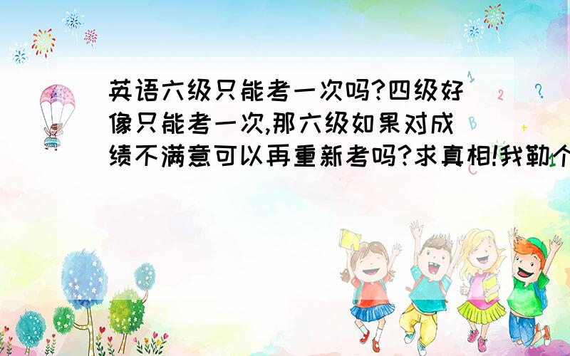 英语六级只能考一次吗?四级好像只能考一次,那六级如果对成绩不满意可以再重新考吗?求真相!我勒个去！复旦的六级只能考一次！我@#￥%……&*……