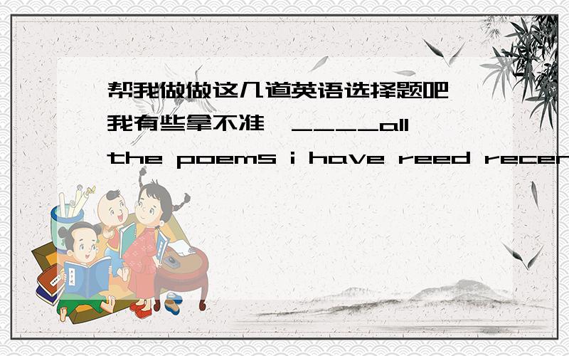 帮我做做这几道英语选择题吧,我有些拿不准,____allthe poems i have reed recently,Thomas Hardy's The Darkling Thrust seems the most relevant to our times.A OF B Among C In D AboutThese plays mirror our revolutionary struggles from vari