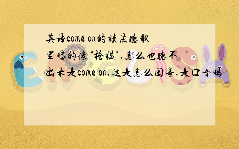 英语come on的读法听歌里唱的像“枪猫”,怎么也听不出来是come on,这是怎么回事,是口音吗