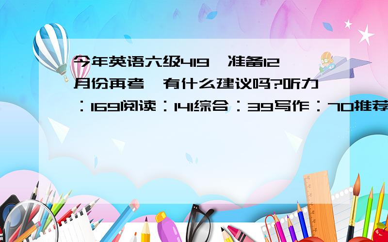 今年英语六级419,准备12月份再考,有什么建议吗?听力：169阅读：141综合：39写作：70推荐点书或方法吧,我是在校学生,今年课程挺多的,多少分六级才算是有分量呢?我是新六级而且我知道自己阅