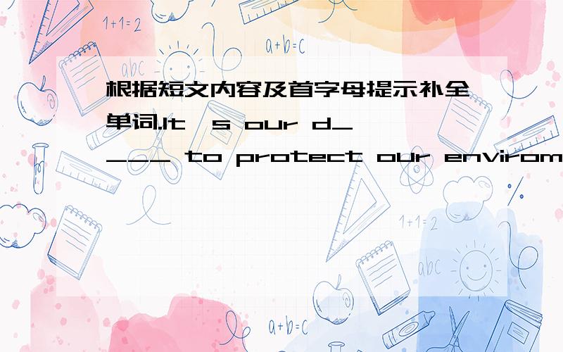 根据短文内容及首字母提示补全单词.It's our d____ to protect our enviroment.No matter w____ we live,we can do s____ to keep our neighborhood clean and tidy.We can c____ waste things for r____.We should p____ more trees.We mustn't s____