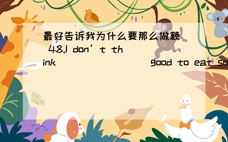 最好告诉我为什么要那么做额  48.I don’t think_________good to eat so much meat at each meal.     A.this       B.that        C.it         D./49.Of the two presents.I chose________one.     A.the less expensive              B.the least exp