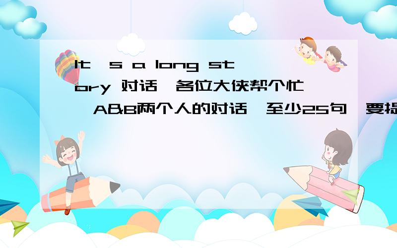 It's a long story 对话,各位大侠帮个忙,A&B两个人的对话,至少25句,要提到It's a long story!感激不已