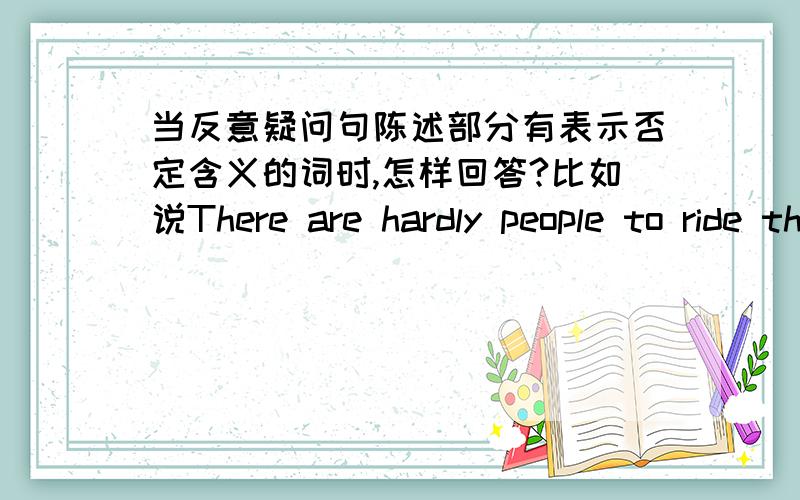 当反意疑问句陈述部分有表示否定含义的词时,怎样回答?比如说There are hardly people to ride the elecnaodatric bikes in the world,are there?要回答“世界上几乎没有人骑电动车了”可答案写的是“Yes,there are