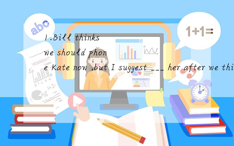 1.Bill thinks we should phone Kate now ,but I suggest ___ her after we think up a good excuseA.to phone B.phoning C.phoned D.phone2.They have finished their exciting visit to the farmland .All of them are glad ____ longer than originally plannedA.hav