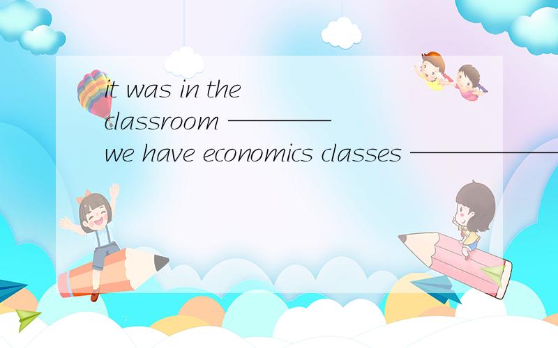 it was in the classroom ————we have economics classes ——————i found my cellphone.第一个是where 第二个是that 如果从句缺少主语或宾语 关系词用which 或that如果从句缺少时间状语或地点状语,关系词