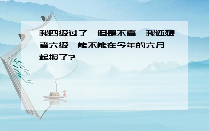 我四级过了,但是不高,我还想考六级,能不能在今年的六月一起报了?