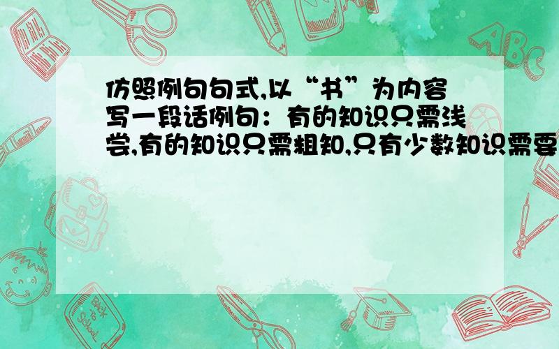 仿照例句句式,以“书”为内容写一段话例句：有的知识只需浅尝,有的知识只需粗知,只有少数知识需要深入钻研,仔细揣摩.仿句：有的书______________________________________________________.