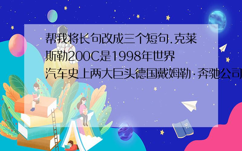 帮我将长句改成三个短句.克莱斯勒200C是1998年世界汽车史上两大巨头德国戴姆勒·奔驰公司和美国克莱斯勒公司强强联手,融合了美.德优势技术后开发并研制出来的产品.