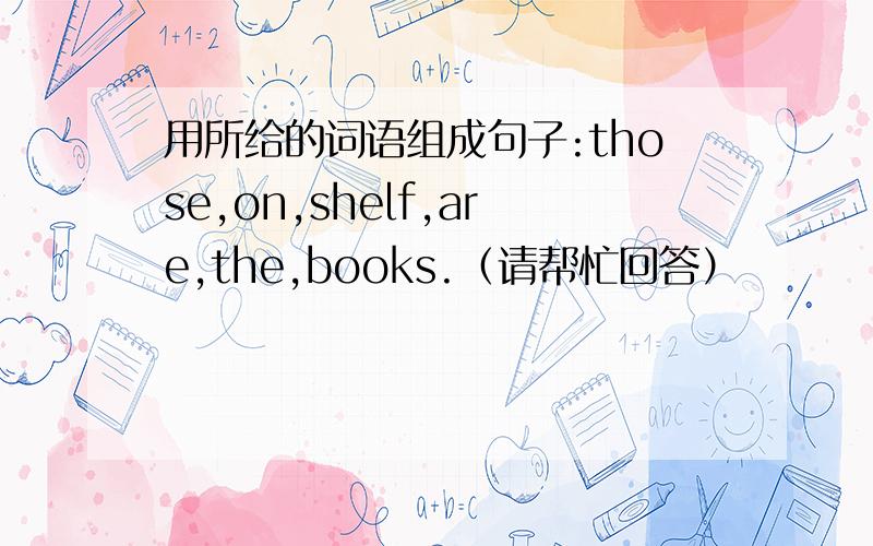 用所给的词语组成句子:those,on,shelf,are,the,books.（请帮忙回答）