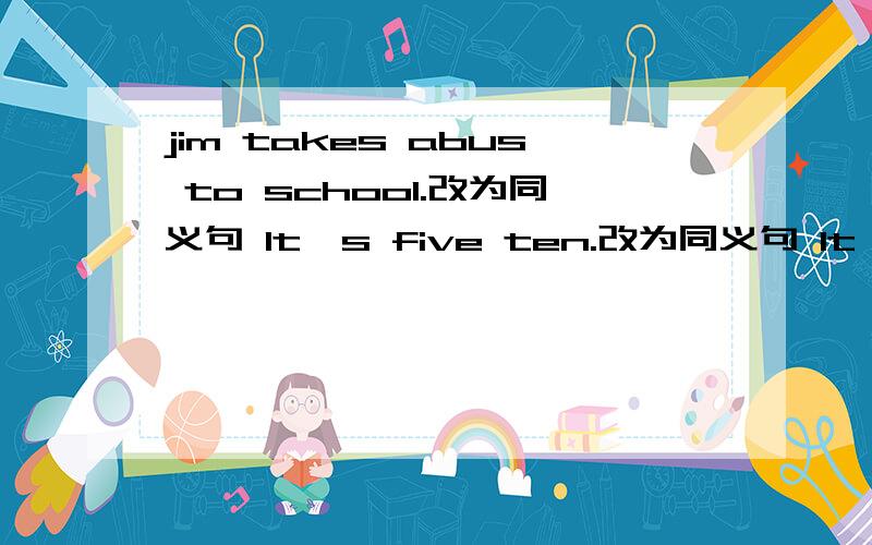 jim takes abus to school.改为同义句 lt's five ten.改为同义句 lt's eiyht thirty.改为同义句he usually yets up (at 7:00)括号内提问new year's day is (january lst)括号内提问he takes (thenumber)bus to work.括号内提问where does