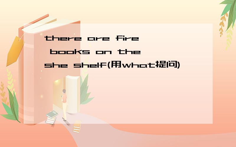 there are fire books on the she shelf(用what提问)