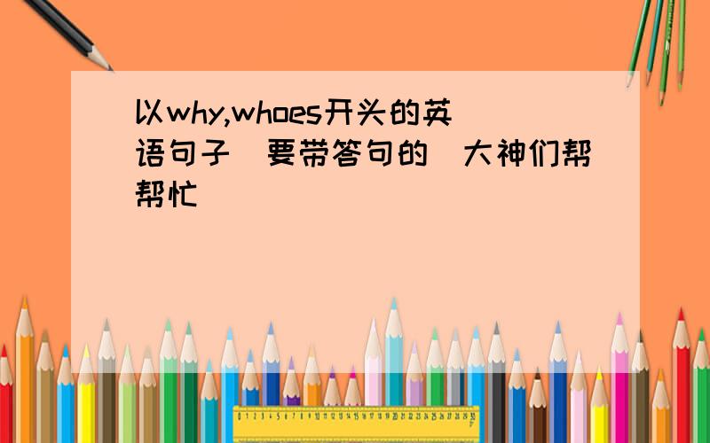 以why,whoes开头的英语句子（要带答句的）大神们帮帮忙