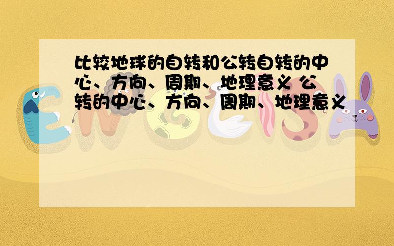 比较地球的自转和公转自转的中心、方向、周期、地理意义 公转的中心、方向、周期、地理意义