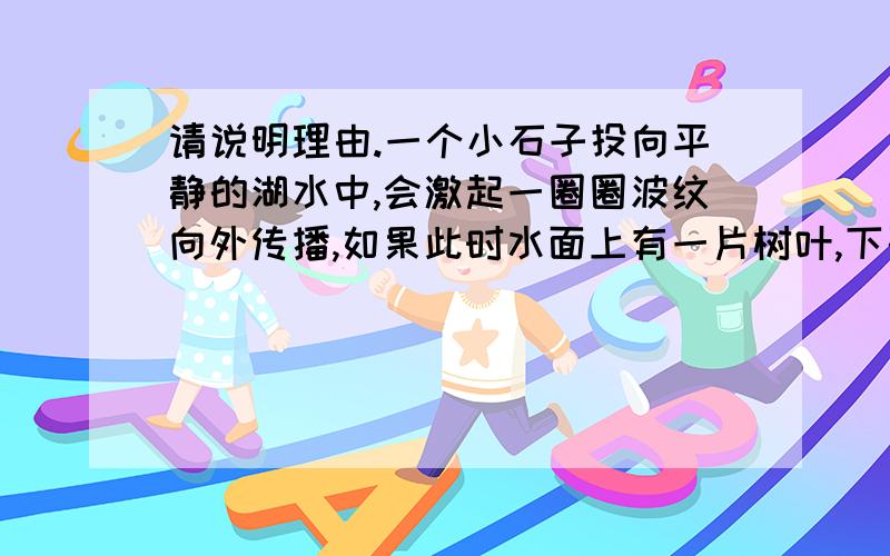 请说明理由.一个小石子投向平静的湖水中,会激起一圈圈波纹向外传播,如果此时水面上有一片树叶,下列对树叶运动情况的叙述中正确的是：A．树叶渐渐飘向湖心 B．树叶渐渐飘向湖边C．在