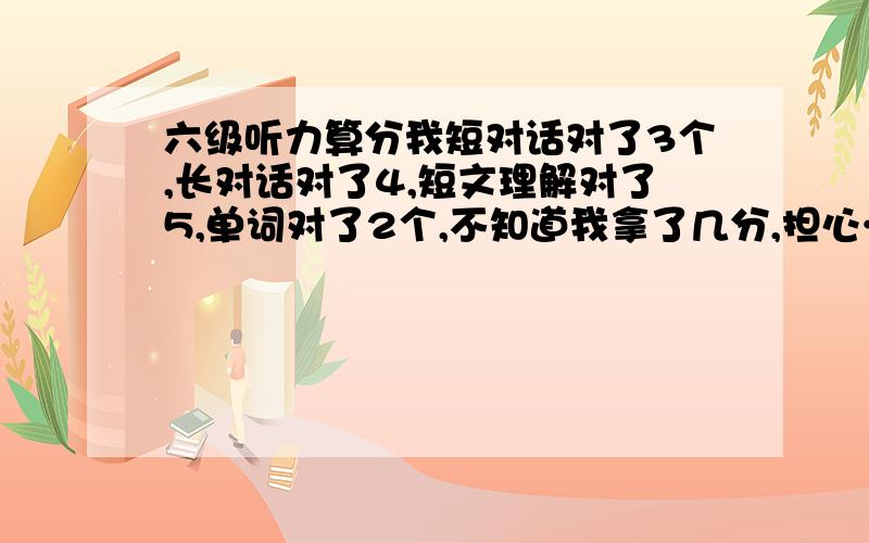 六级听力算分我短对话对了3个,长对话对了4,短文理解对了5,单词对了2个,不知道我拿了几分,担心……