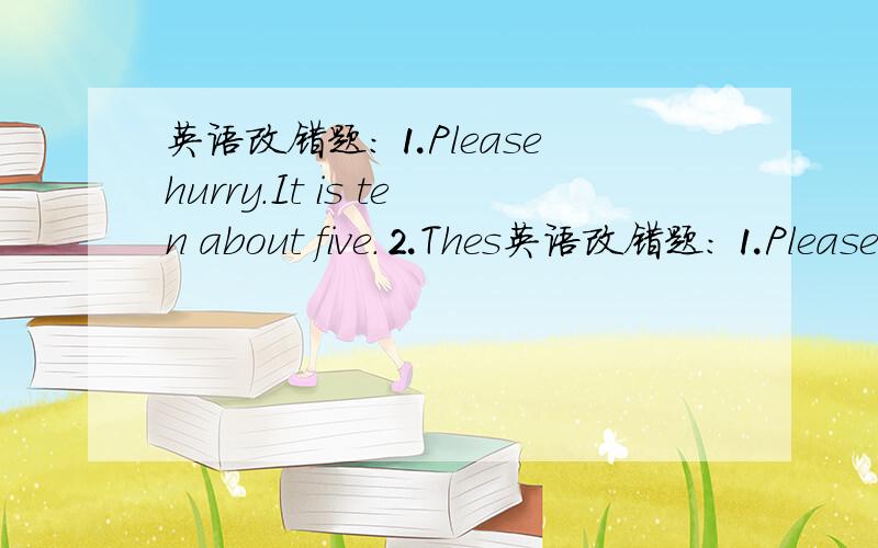 英语改错题：⒈Please hurry.It is ten about five.⒉Thes英语改错题：⒈Please  hurry.It is ten about five.⒉These are flags from all about the world.