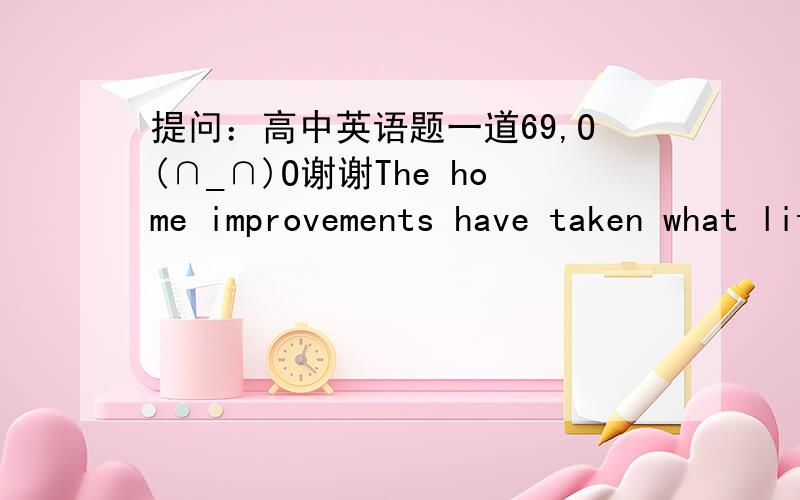 提问：高中英语题一道69,O(∩_∩)O谢谢The home improvements have taken what little there is ___ my spare time.A fromB inC ofD at 请帮忙分析下这句子,O(∩_∩)O谢啦~