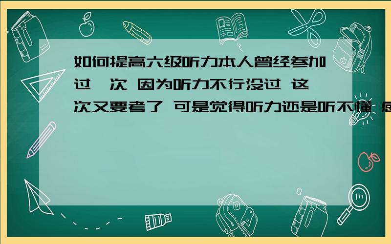 如何提高六级听力本人曾经参加过一次 因为听力不行没过 这次又要考了 可是觉得听力还是听不懂 感觉太快 意思难理解 我该怎么办啊