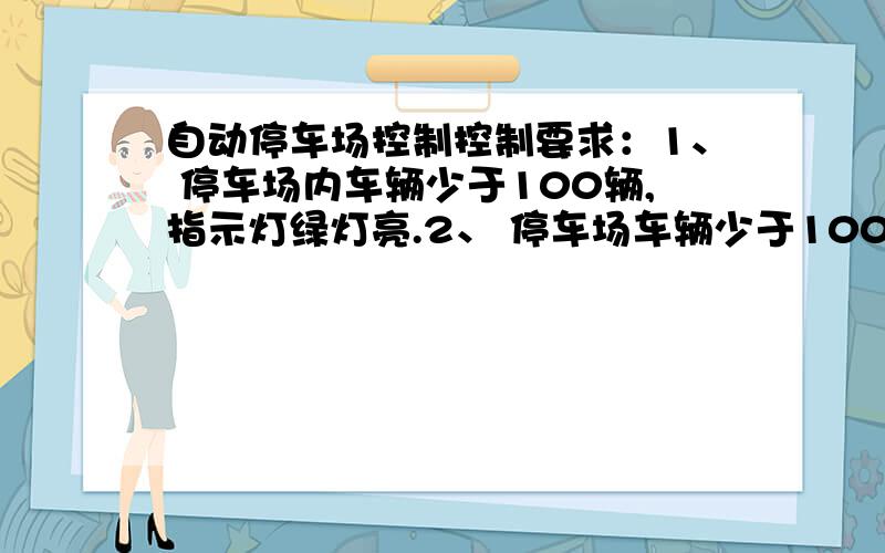 自动停车场控制控制要求：1、 停车场内车辆少于100辆,指示灯绿灯亮.2、 停车场车辆少于100辆时,如果有车,则左栏杆抬起,车进入停车 场后,左栏杆落下.3、 有车在右侧栏杆,则由栏杆抬起,车驶