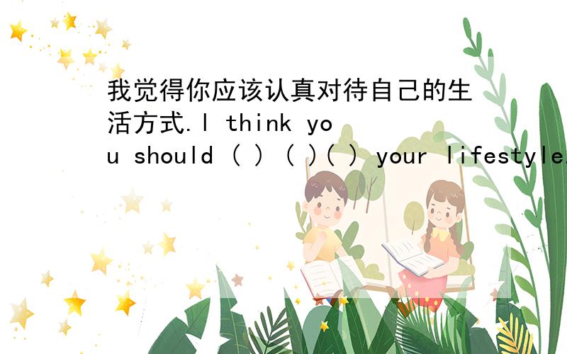 我觉得你应该认真对待自己的生活方式.l think you should ( ) ( )( ) your lifestyle.