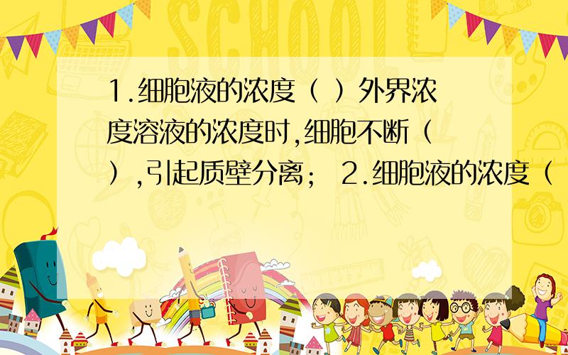 1.细胞液的浓度（ ）外界浓度溶液的浓度时,细胞不断（ ）,引起质壁分离； 2.细胞液的浓度（ ）外界浓度液的浓度时,细胞不断（ ）,质壁分离逐渐复原.