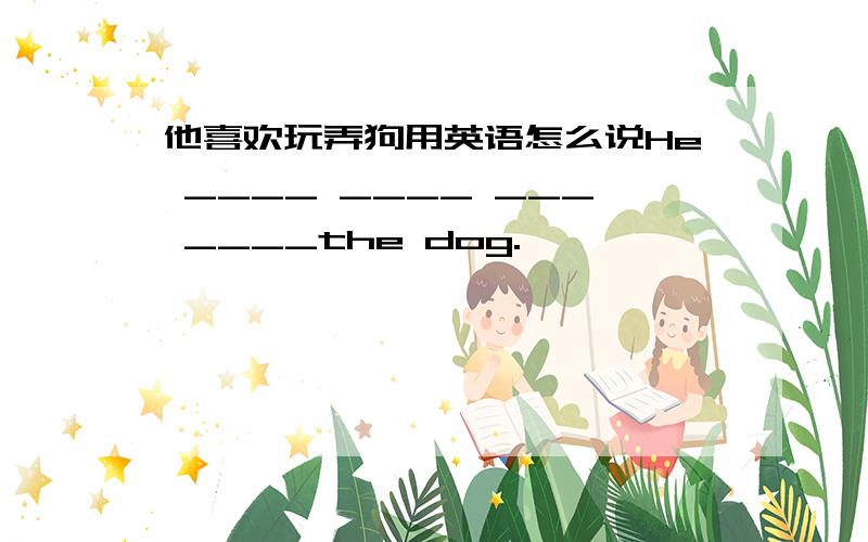 他喜欢玩弄狗用英语怎么说He ____ ____ ___ ____the dog.