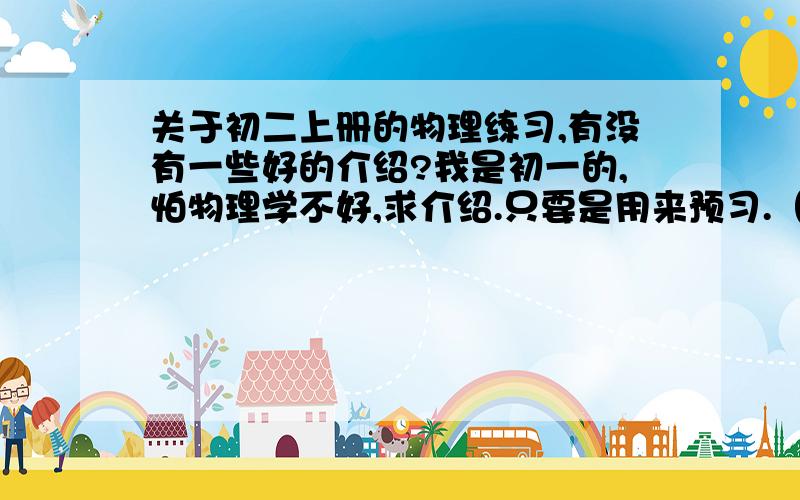 关于初二上册的物理练习,有没有一些好的介绍?我是初一的,怕物理学不好,求介绍.只要是用来预习.（P.S:最好对于书本只能有详细解释,还有一些练习帮助巩固知识,）