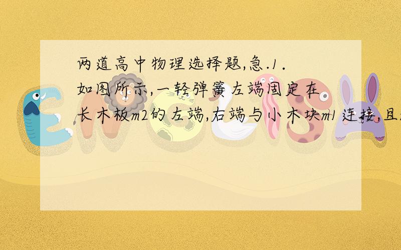 两道高中物理选择题,急.1．如图所示,一轻弹簧左端固定在长木板m2的左端,右端与小木块m1连接,且m1、m2及m2与地面之间接触面光滑,开始时m1和m2均静止,现同时对m1、m2施加等大反向的水平恒力F1