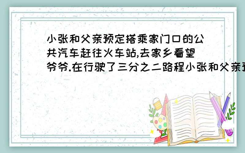 小张和父亲预定搭乘家门口的公共汽车赶往火车站,去家乡看望爷爷.在行驶了三分之二路程小张和父亲预定搭乘家门口的公共汽车赶往火车站,去家乡看望爷爷.在行驶了三分之二路程后,估计