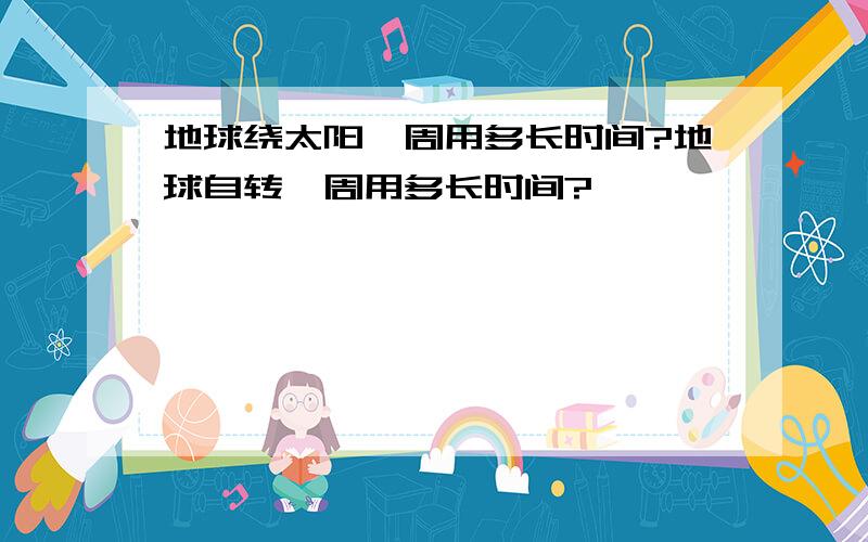 地球绕太阳一周用多长时间?地球自转一周用多长时间?