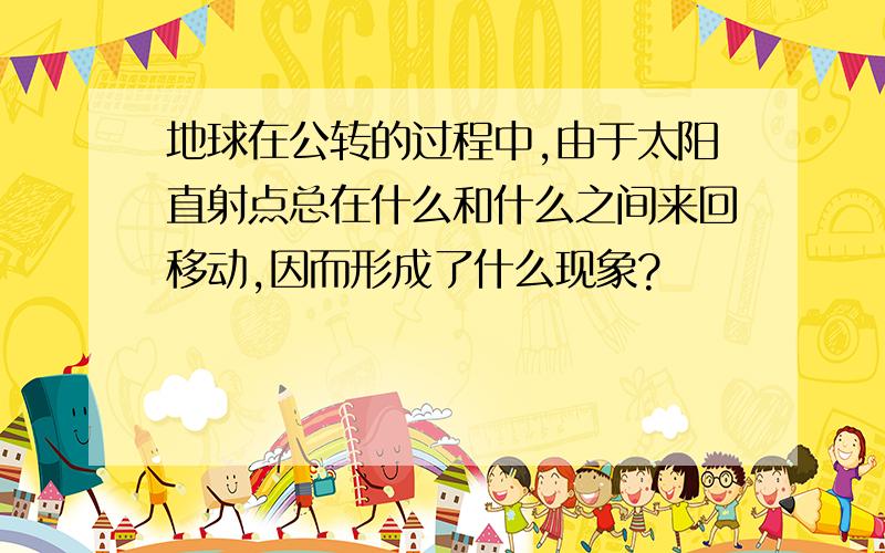 地球在公转的过程中,由于太阳直射点总在什么和什么之间来回移动,因而形成了什么现象?