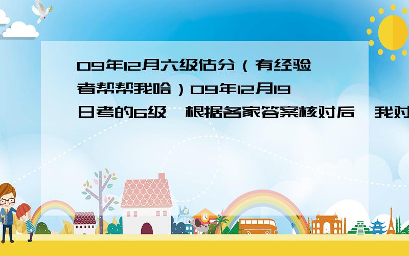 09年12月六级估分（有经验者帮帮我哈）09年12月19日考的6级,根据各家答案核对后,我对自己做的正确率已经了然于胸了.现在请牛人帮我估下分哈!作文写得还可以,自我感觉拿11--12分的样子（按