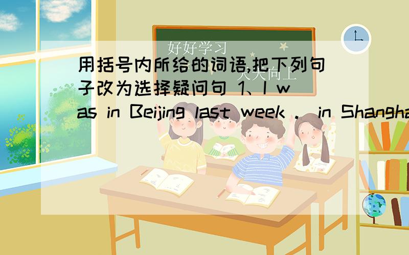 用括号内所给的词语,把下列句子改为选择疑问句 1、I was in Beijing last week .（in Shanghai）——————————————————————2、She'd like some water.(some tea)__________________________________