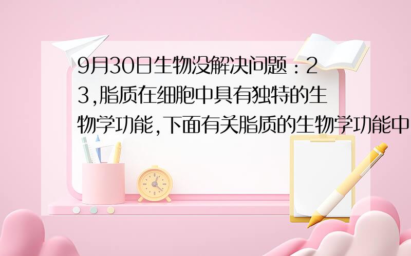 9月30日生物没解决问题：23,脂质在细胞中具有独特的生物学功能,下面有关脂质的生物学功能中,属于磷脂的生物学功能的是①是生物膜的重要成分 ②是储能的分子 ③构成生物体表面的保护层