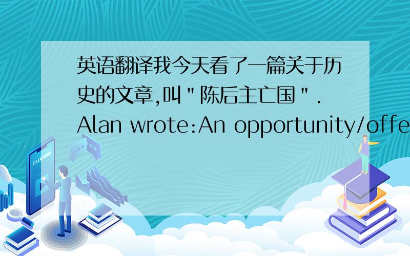 英语翻译我今天看了一篇关于历史的文章,叫＂陈后主亡国＂.Alan wrote:An opportunity/offer/bargain has been put my way.总共有两句话，记得两句都要翻译哦〜〜〜〜