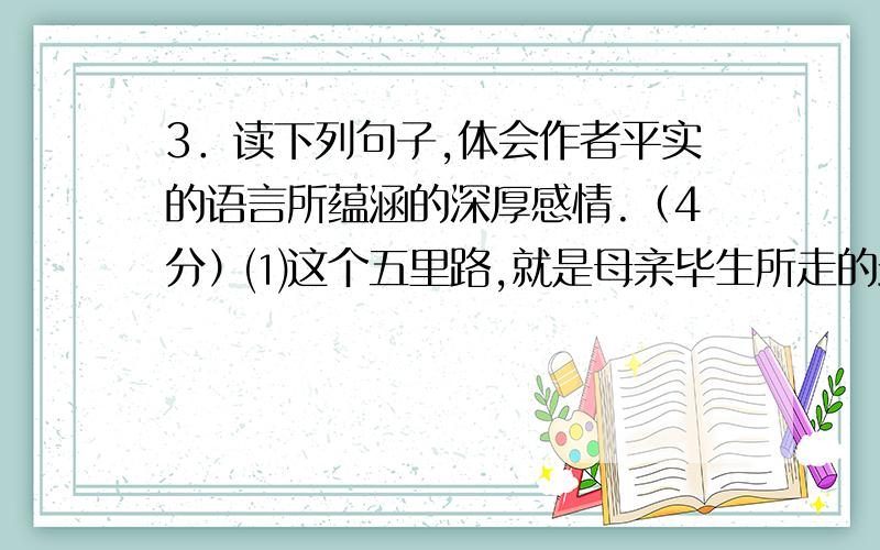 3．读下列句子,体会作者平实的语言所蕴涵的深厚感情.（4分）⑴这个五里路,就是母亲毕生所走的最长的距离.⑵母亲不知有多少日日夜夜,眼望远方,盼望自己的儿子回来啊!然而这个儿子始终