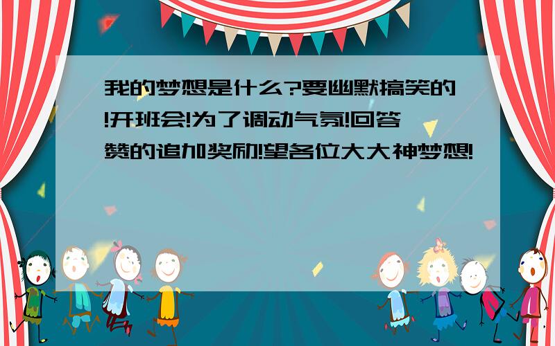 我的梦想是什么?要幽默搞笑的!开班会!为了调动气氛!回答赞的追加奖励!望各位大大神梦想!