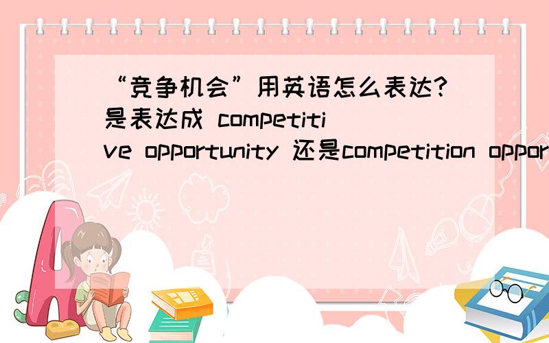 “竞争机会”用英语怎么表达?是表达成 competitive opportunity 还是competition opportunity呢?我一直搞不太明白类似这种语法的用法,如果按照“ml200806”这位朋友说的，二者都不是，那么我如果想表